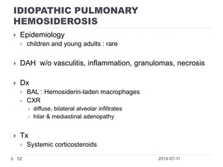 IDIOPATHIC PULMONARY
HEMOSIDEROSIS
2014-07-1152
 Epidemiology
 children and young adults : rare
 DAH w/o vasculitis, inflammation, granulomas, necrosis
 Dx
 BAL : Hemosiderin-laden macrophages
 CXR
 diffuse, bilateral alveolar infiltrates
 hilar & mediastinal adenopathy
 Tx
 Systemic corticosteroids
 