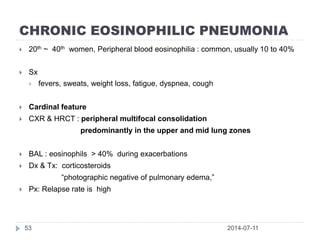 CHRONIC EOSINOPHILIC PNEUMONIA
2014-07-1153
 20th ~ 40th women, Peripheral blood eosinophilia : common, usually 10 to 40%
 Sx
 fevers, sweats, weight loss, fatigue, dyspnea, cough
 Cardinal feature
 CXR & HRCT : peripheral multifocal consolidation
predominantly in the upper and mid lung zones
 BAL : eosinophils > 40% during exacerbations
 Dx & Tx: corticosteroids
“photographic negative of pulmonary edema,”
 Px: Relapse rate is high
 
