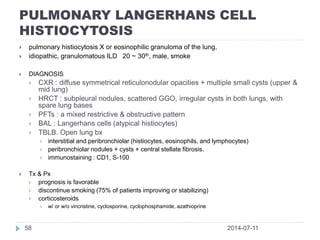 PULMONARY LANGERHANS CELL
HISTIOCYTOSIS
2014-07-1158
 pulmonary histiocytosis X or eosinophilic granuloma of the lung,
 idiopathic, granulomatous ILD 20 ~ 30th, male, smoke
 DIAGNOSIS
 CXR : diffuse symmetrical reticulonodular opacities + multiple small cysts (upper &
mid lung)
 HRCT : subpleural nodules, scattered GGO, irregular cysts in both lungs, with
spare lung bases
 PFTs : a mixed restrictive & obstructive pattern
 BAL : Langerhans cells (atypical histiocytes)
 TBLB. Open lung bx
 interstitial and peribronchiolar (histiocytes, eosinophils, and lymphocytes)
 peribronchiolar nodules + cysts + central stellate fibrosis.
 immunostaining : CD1, S-100
 Tx & Px
 prognosis is favorable
 discontinue smoking (75% of patients improving or stabilizing)
 corticosteroids
 w/ or w/o vincristine, cyclosporine, cyclophosphamide, azathioprine
 
