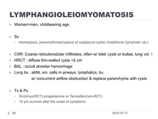 LYMPHANGIOLEIOMYOMATOSIS
2014-07-1159
 Women>men, childbearing age.
 Sx
 Hemoptysis, pneumothorax(rupture of subpleural cysts) chylothorax (lymphatic ob.)
 CXR: Coarse reticulonodular infiltrates, often w/ bilat’ cysts or bullae, lung vol. ↑
 HRCT : diffuse thin-walled cysts <2 cm
 BAL : occult alveolar hemorrhage
 Lung bx : abNL sm. cells in airways, lymphatics, bv,
w/ concurrent airflow obstruction & replace parenchyma with cysts
 Tx & Px
 Sirolimus(RCT) progesterone or Tamoxifen(non-RCT)
 10 yrs survival after the onset of symptoms
 