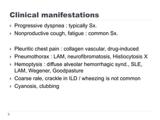 Clinical manifestations
 Progressive dyspnea : typically Sx.
 Nonproductive cough, fatigue : common Sx.
 Pleuritic chest pain : collagen vascular, drug-induced
 Pneumothorax : LAM, neurofibromatosis, Histiocytosis X
 Hemoptysis : diffuse alveolar hemorrhagic synd., SLE,
LAM, Wegener, Goodpasture
 Coarse rale, crackle in ILD / wheezing is not common
 Cyanosis, clubbing
 