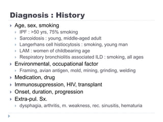 Diagnosis : History
 Age, sex, smoking
 IPF : >50 yrs, 75% smoking
 Sarcoidosis : young, middle-aged adult
 Langerhans cell histiocytosis : smoking, young man
 LAM : women of childbearing age
 Respiratory bronchiolitis associated ILD : smoking, all ages
 Environmental, occupational factor
 Framing, avian antigen, mold, mining, grinding, welding
 Medication, drug
 Immunosuppression, HIV, transplant
 Onset, duration, progression
 Extra-pul. Sx.
 dysphagia, arthritis, m. weakness, rec. sinusitis, hematuria
 