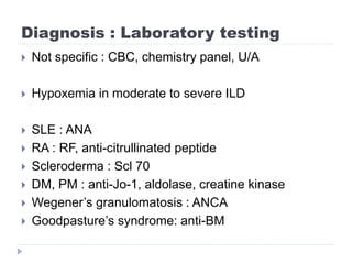 Diagnosis : Laboratory testing
 Not specific : CBC, chemistry panel, U/A
 Hypoxemia in moderate to severe ILD
 SLE : ANA
 RA : RF, anti-citrullinated peptide
 Scleroderma : Scl 70
 DM, PM : anti-Jo-1, aldolase, creatine kinase
 Wegener’s granulomatosis : ANCA
 Goodpasture’s syndrome: anti-BM
 
