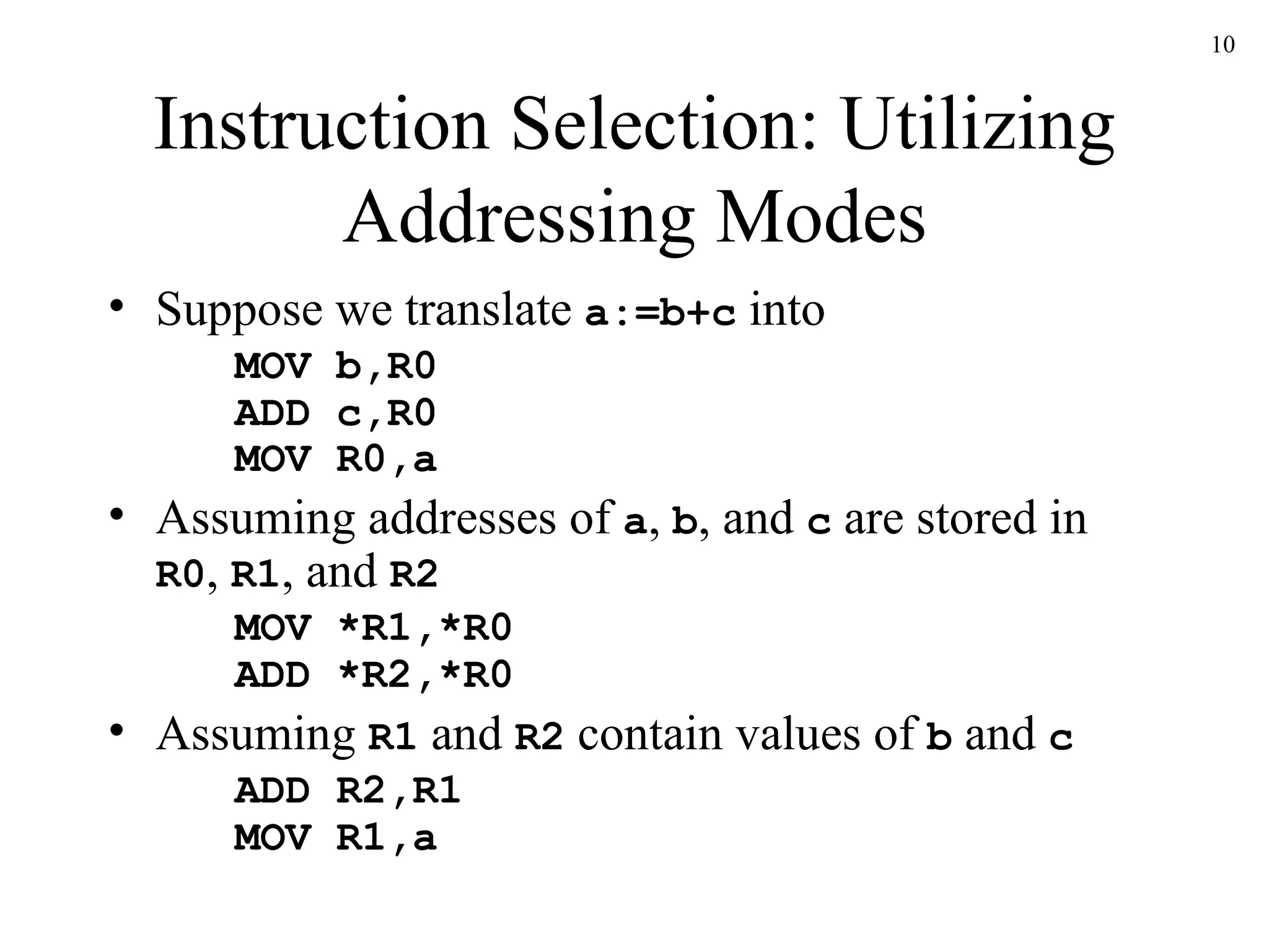 Instruction Selection: Utilizing Addressing Modes Suppose we translate  a:=b+c  into MOV b,R0 ADD c,R0 MOV R0,a Assuming addresses of  a ,  b , and  c  are stored in  R0 ,  R1 , and  R2 MOV *R1,*R0 ADD *R2,*R0 Assuming  R1  and  R2  contain values of  b  and  c ADD R2,R1 MOV R1,a 