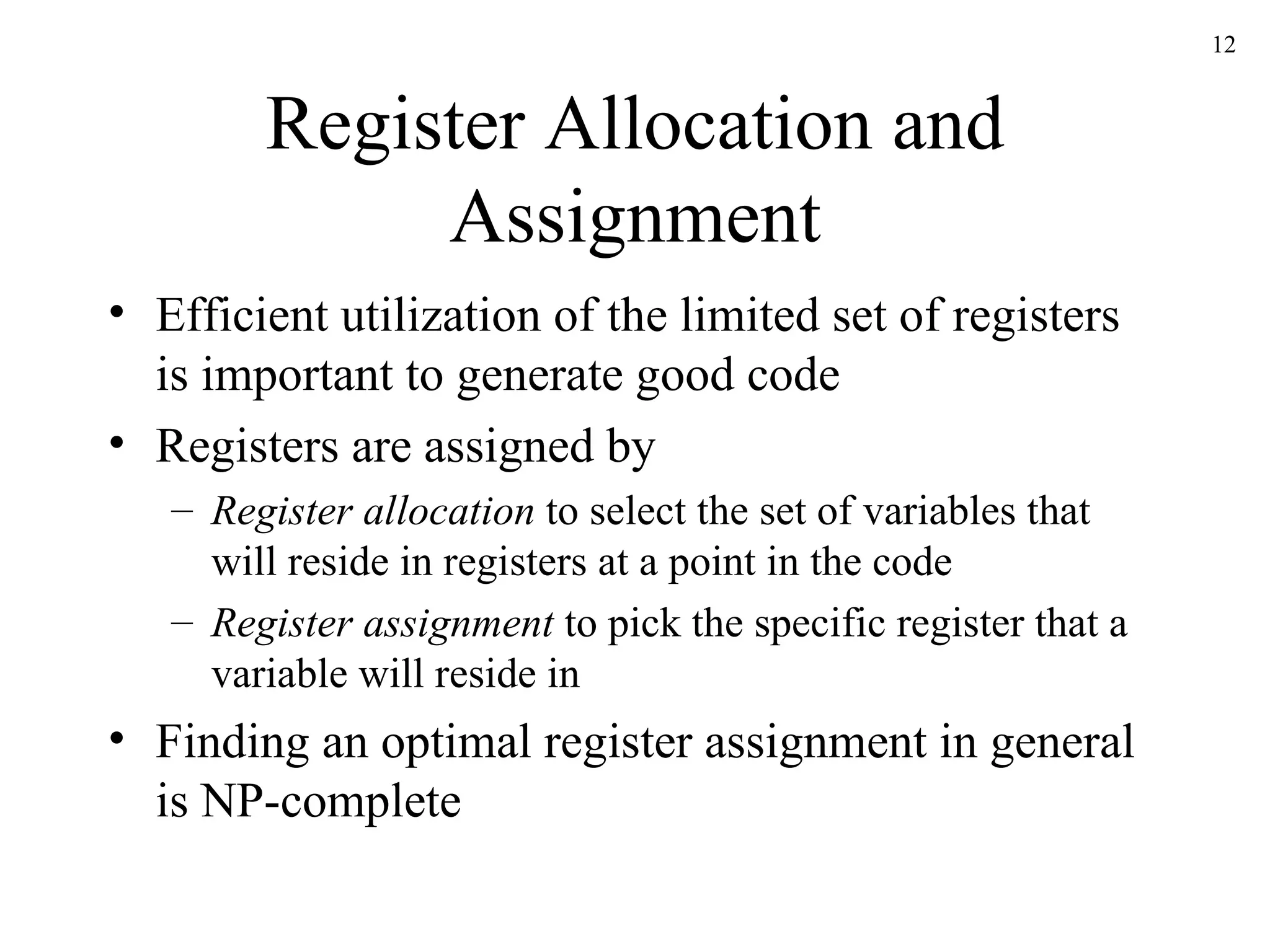Register Allocation and Assignment Efficient utilization of the limited set of registers is important to generate good code Registers are assigned by Register allocation  to select the set of variables that will reside in registers at a point in the code Register assignment  to pick the specific register that a variable will reside in Finding an optimal register assignment in general is NP-complete 