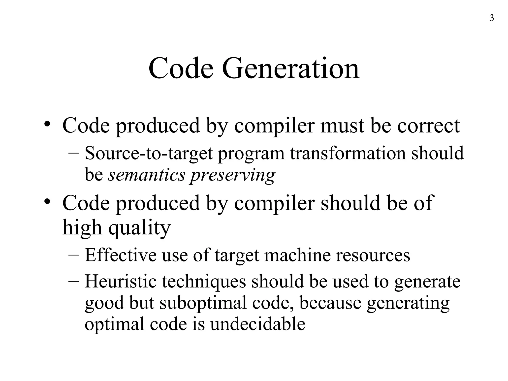 Code Generation Code produced by compiler must be correct Source-to-target program transformation should be  semantics preserving Code produced by compiler should be of high quality Effective use of target machine resources Heuristic techniques should be used to generate good but suboptimal code, because generating optimal code is undecidable 