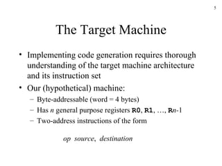 The Target Machine Implementing code generation requires thorough understanding of the target machine architecture and its instruction set Our (hypothetical) machine: Byte-addressable (word = 4 bytes) Has  n  general purpose registers  R0 ,  R1 , …,  R n- 1 Two-address instructions of the form op   source ,  destination 