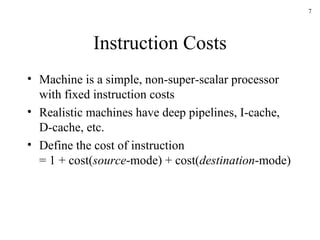 Instruction Costs Machine is a simple, non-super-scalar processor with fixed instruction costs Realistic machines have deep pipelines, I-cache, D-cache, etc. Define the cost of instruction = 1 + cost( source -mode) + cost( destination -mode) 