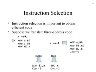 Instruction Selection Instruction selection is important to obtain efficient code Suppose we translate three-address code x := y + z to: MOV  y ,R0 ADD  z ,R0 MOV R0, x a:=a+1 MOV a,R0 ADD #1,R0 MOV R0,a ADD #1,a INC a Cost = 6 Cost = 3 Cost = 2 Better Best 