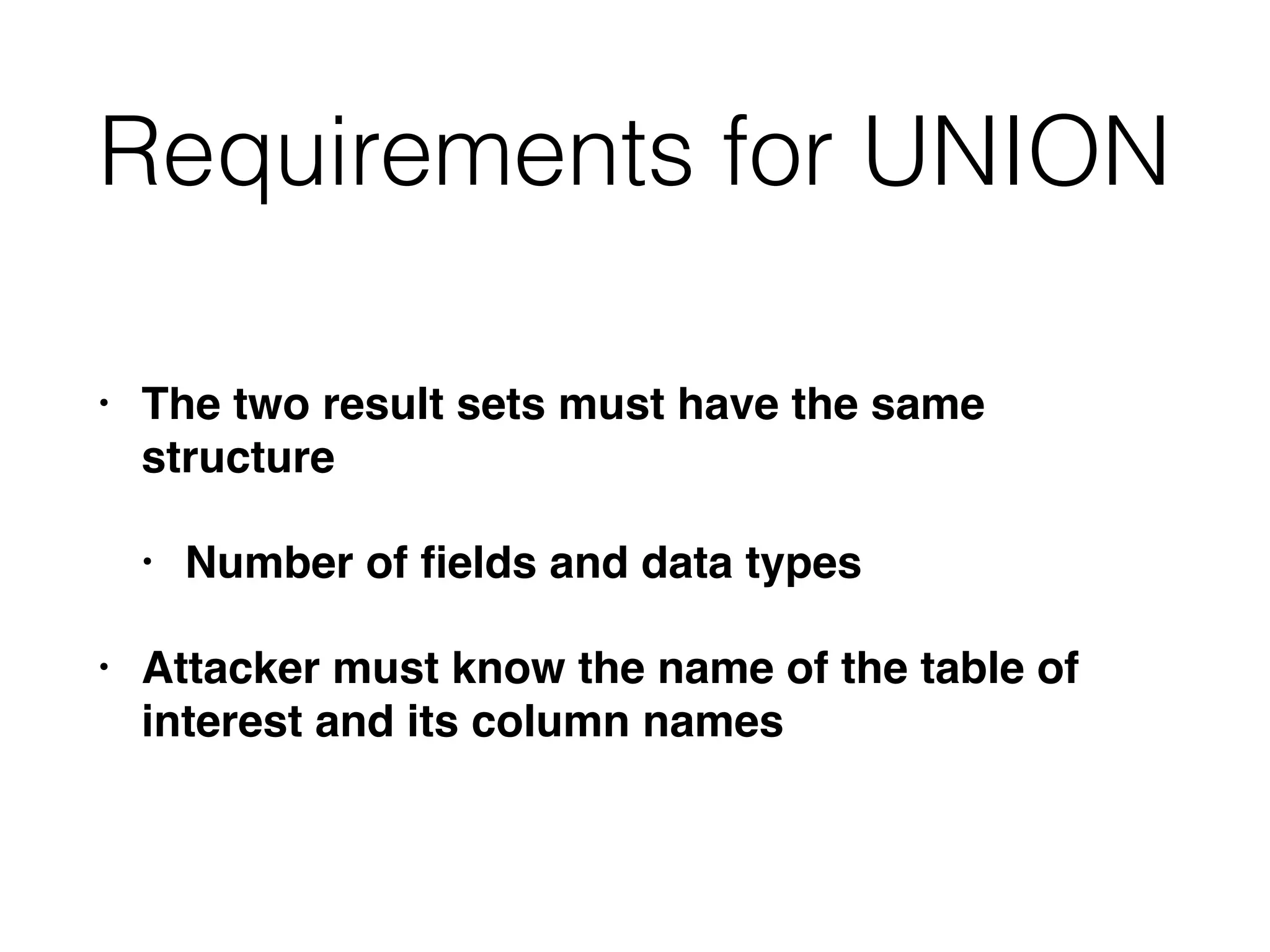 Requirements for UNION
• The two result sets must have the same
structure
• Number of fields and data types
• Attacker must know the name of the table of
interest and its column names