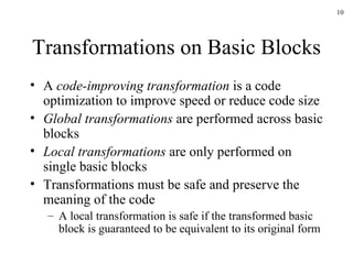 Transformations on Basic Blocks A  code-improving transformation  is a code optimization to improve speed or reduce code size Global transformations  are performed across basic blocks Local transformations  are only performed on single basic blocks Transformations must be safe and preserve the meaning of the code A local transformation is safe if the transformed basic block is guaranteed to be equivalent to its original form 
