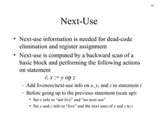 Next-Use Next-use information is needed for dead-code elimination and register assignment Next-use is computed by a backward scan of a basic block and performing the following actions on statement i :  x  :=  y  op  z Add liveness/next-use info on  x ,  y , and  z  to statement  i Before going up to the previous statement (scan up): Set  x  info to “not live” and “no next use” Set  y  and  z  info to “live” and the next uses of  y  and  z  to  i 