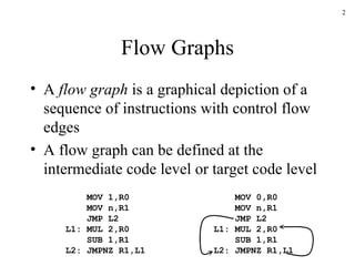 Flow Graphs A  flow graph  is a graphical depiction of a sequence of instructions with control flow edges A flow graph can be defined at the intermediate code level or target code level MOV 1,R0   MOV n,R1   JMP L2 L1: MUL 2,R0   SUB 1,R1 L2: JMPNZ R1,L1 MOV 0,R0   MOV n,R1   JMP L2 L1: MUL 2,R0   SUB 1,R1 L2: JMPNZ R1,L1 