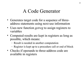 A Code Generator Generates target code for a sequence of three-address statements using next-use information Uses new function  getreg  to assign registers to variables Computed results are kept in registers as long as possible, which means: Result is needed in another computation Register is kept up to a procedure call or end of block Checks if operands to three-address code are available in registers 