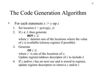 The Code Generation Algorithm For each statement  x  :=  y  op  z Set location  L  =  getreg ( y ,  z ) If  y      L  then generate MOV   y’ , L where  y’  denotes one of the locations where the value of  y  is available (choose register if possible) Generate OP   z’ , L where  z’  is one of the locations of  z ; Update register/address descriptor of  x  to include  L If  y  and/or  z  has no next use and is stored in register, update register descriptors to remove  y  and/or  z 