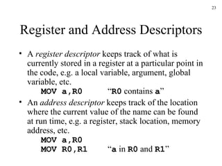 Register and Address Descriptors A  register descriptor  keeps track of what is currently stored in a register at a particular point in the code, e.g. a local variable, argument, global variable, etc. MOV a,R0 “ R0  contains  a ” An  address descriptor  keeps track of the location where the current value of the name can be found at run time, e.g. a register, stack location, memory address, etc. MOV a,R0 MOV R0,R1 “ a  in  R0  and  R1 ” 