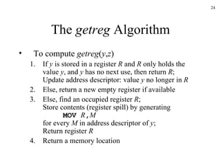 The  getreg  Algorithm To compute  getreg ( y , z ) If  y  is stored in a register  R  and  R  only holds the value  y , and  y  has no next use, then return  R ; Update address descriptor: value  y  no longer in  R Else, return a new empty register if available Else, find an occupied register  R ; Store contents (register spill) by generating MOV  R , M for every  M  in address descriptor of  y ; Return register  R Return a memory location 