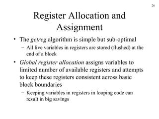 Register Allocation and Assignment The  getreg  algorithm is simple but sub-optimal All live variables in registers are stored (flushed) at the end of a block Global register allocation  assigns variables to limited number of available registers and attempts to keep these registers consistent across basic block boundaries Keeping variables in registers in looping code can result in big savings 