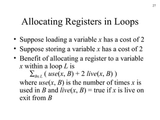 Allocating Registers in Loops Suppose loading a variable  x  has a cost of 2 Suppose storing a variable  x  has a cost of 2 Benefit of allocating a register to a variable  x  within a loop  L  is  B  L  (  use ( x ,  B ) + 2  live ( x ,  B ) ) where  use ( x ,  B ) is the number of times  x  is used in  B  and  live ( x ,  B ) = true if  x  is live on exit from  B 
