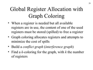 Global Register Allocation with Graph Coloring When a register is needed but all available registers are in use, the content of one of the used registers must be stored (spilled) to free a register Graph coloring allocates registers and attempts to minimize the cost of spills Build a  conflict graph  ( interference graph ) Find a  k -coloring for the graph, with  k  the number of registers 
