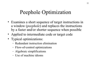 Peephole Optimization Examines a short sequence of target instructions in a window ( peephole ) and replaces the instructions by a faster and/or shorter sequence when possible Applied to intermediate code or target code Typical optimizations: Redundant instruction elimination Flow-of-control optimizations Algebraic simplifications Use of machine idioms 