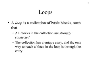 Loops A  loop  is a collection of basic blocks, such that All blocks in the collection are  strongly connected The collection has a unique  entry , and the only way to reach a block in the loop is through the entry 