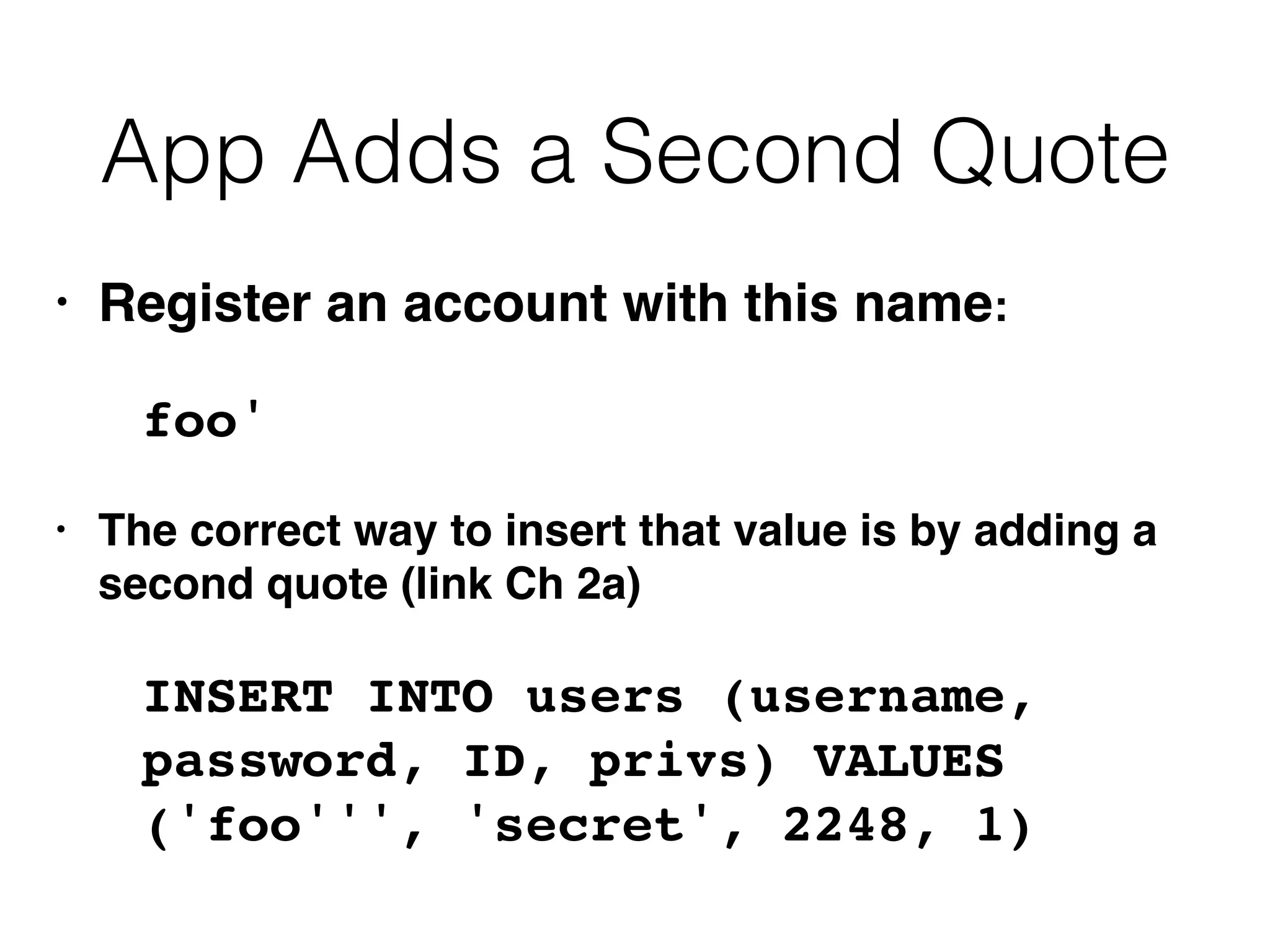 App Adds a Second Quote
• Register an account with this name:
foo'
• The correct way to insert that value is by adding a
second quote (link Ch 2a)
INSERT INTO users (username,
password, ID, privs) VALUES
('foo''', 'secret', 2248, 1)
 