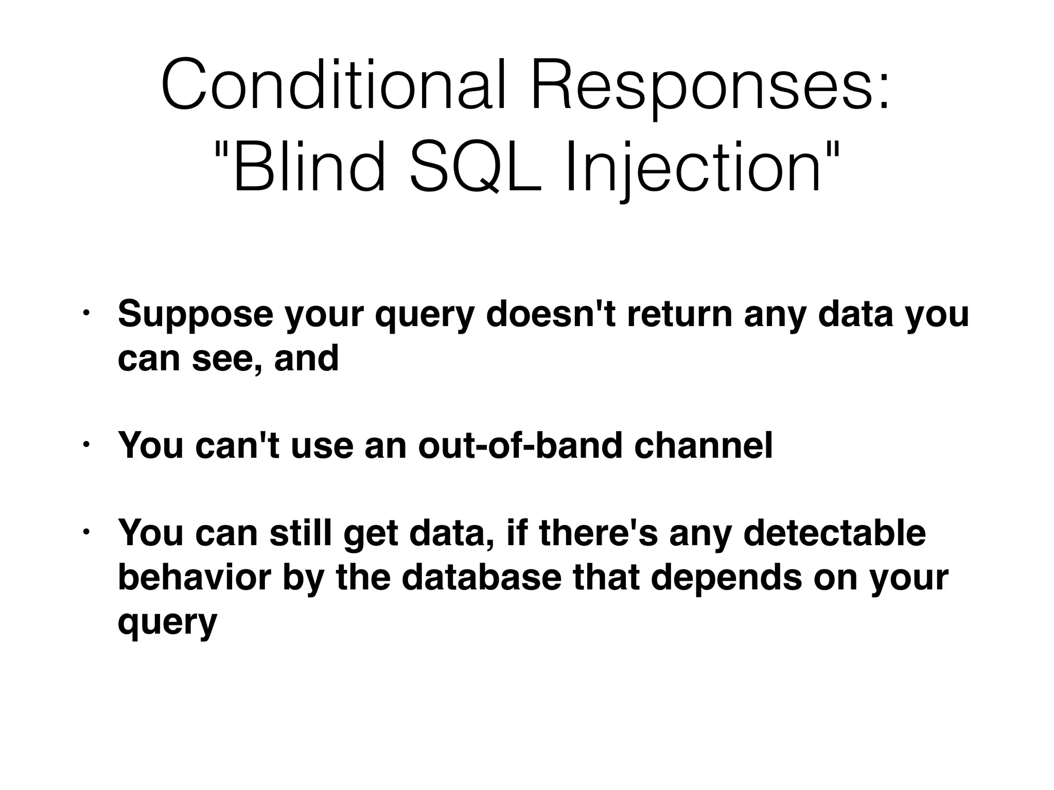 Conditional Responses:
"Blind SQL Injection"
• Suppose your query doesn't return any data you
can see, and
• You can't use an out-of-band channel
• You can still get data, if there's any detectable
behavior by the database that depends on your
query
 