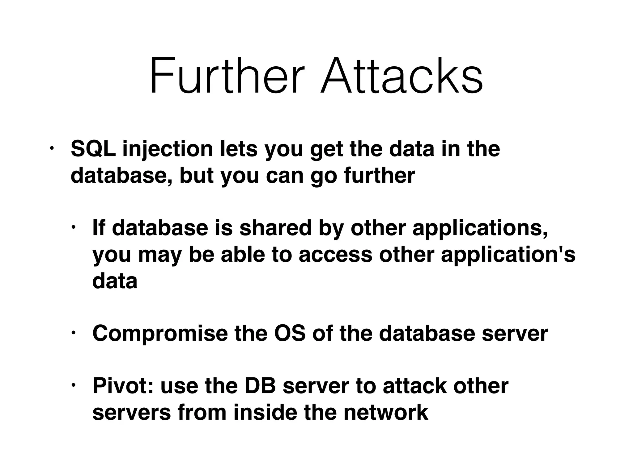 Further Attacks
• SQL injection lets you get the data in the
database, but you can go further
• If database is shared by other applications,
you may be able to access other application's
data
• Compromise the OS of the database server
• Pivot: use the DB server to attack other
servers from inside the network
 