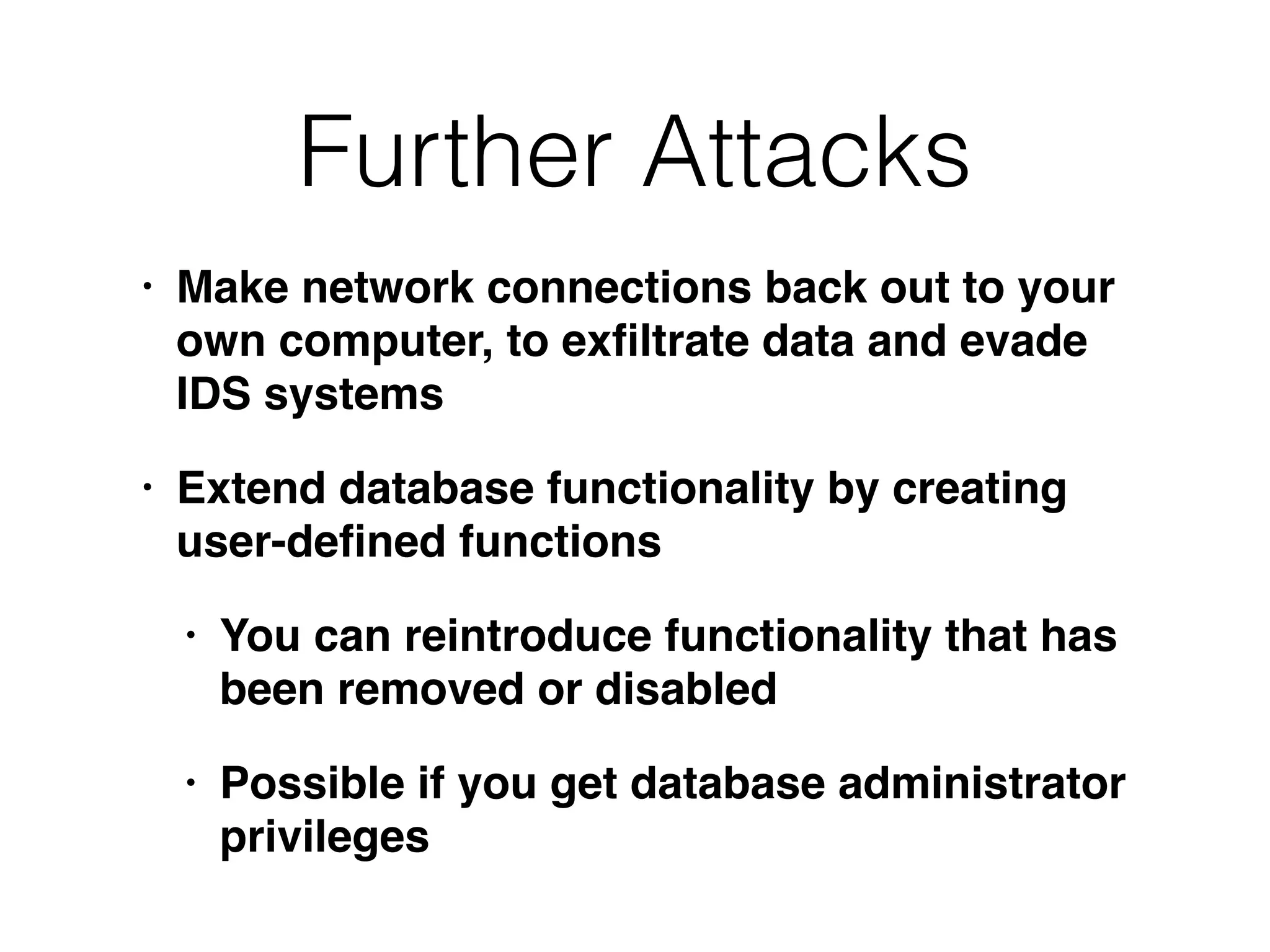 Further Attacks
• Make network connections back out to your
own computer, to exﬁltrate data and evade
IDS systems
• Extend database functionality by creating
user-deﬁned functions
• You can reintroduce functionality that has
been removed or disabled
• Possible if you get database administrator
privileges
 