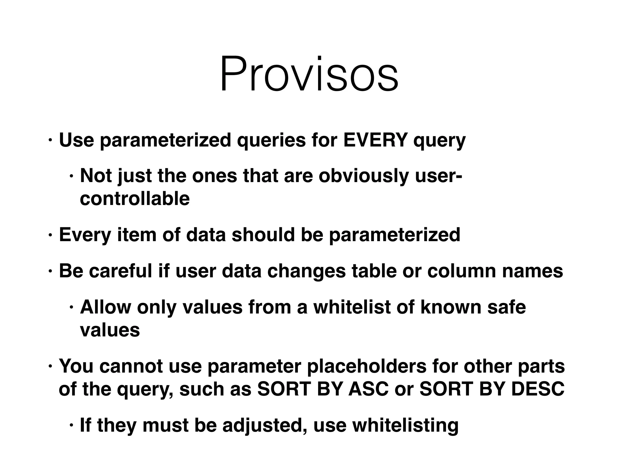 Provisos
• Use parameterized queries for EVERY query
• Not just the ones that are obviously user-
controllable
• Every item of data should be parameterized
• Be careful if user data changes table or column names
• Allow only values from a whitelist of known safe
values
• You cannot use parameter placeholders for other parts
of the query, such as SORT BY ASC or SORT BY DESC
• If they must be adjusted, use whitelisting
 