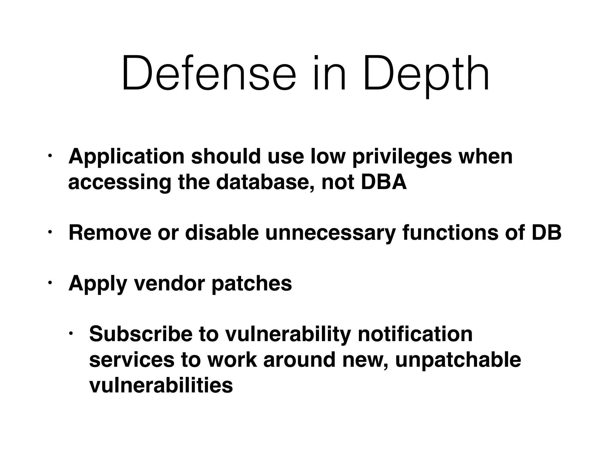 Defense in Depth
• Application should use low privileges when
accessing the database, not DBA
• Remove or disable unnecessary functions of DB
• Apply vendor patches
• Subscribe to vulnerability notiﬁcation
services to work around new, unpatchable
vulnerabilities
 