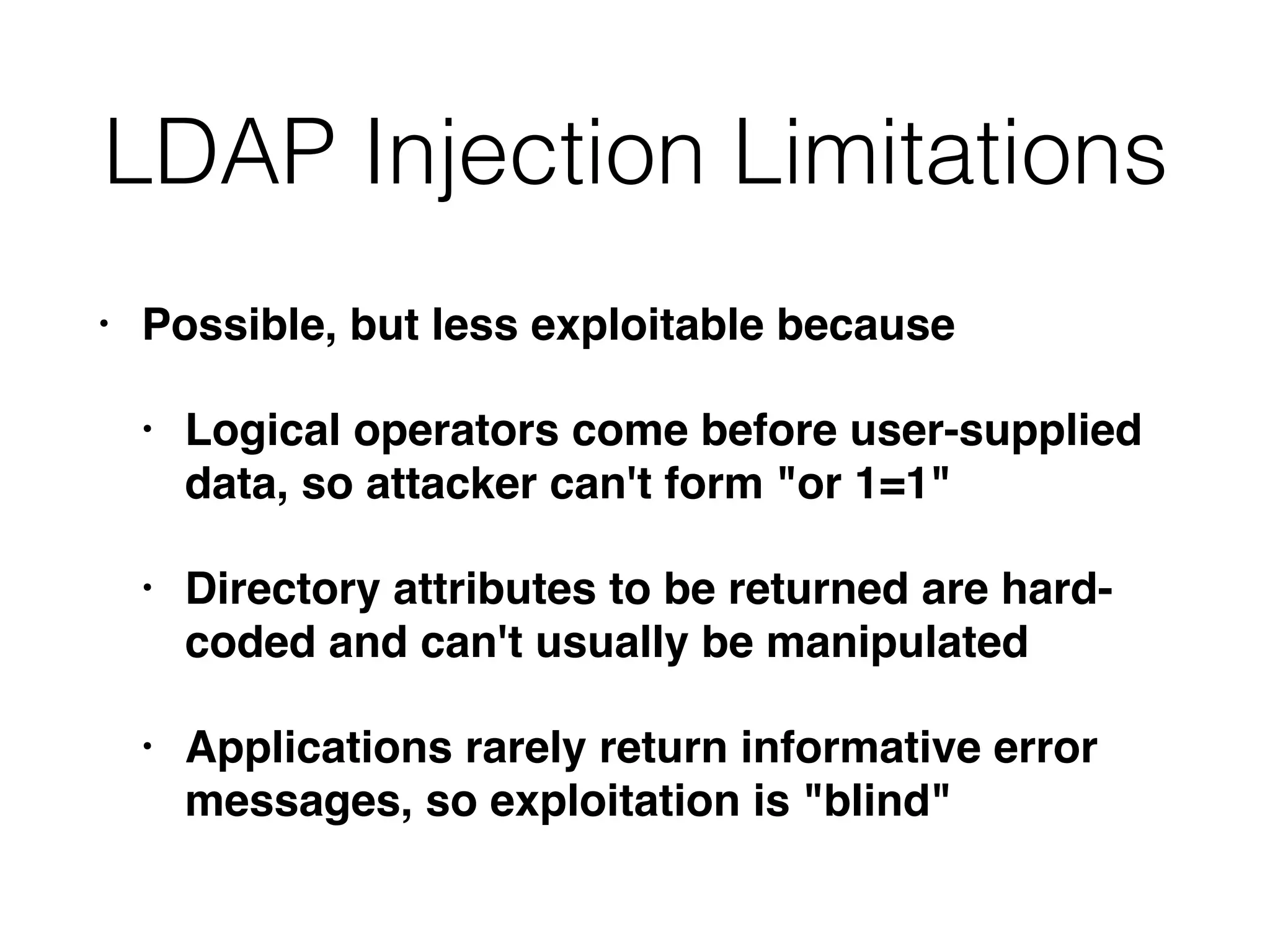 LDAP Injection Limitations
• Possible, but less exploitable because
• Logical operators come before user-supplied
data, so attacker can't form "or 1=1"
• Directory attributes to be returned are hard-
coded and can't usually be manipulated
• Applications rarely return informative error
messages, so exploitation is "blind"
 