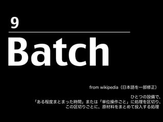 Batch
from wikipedia（日本語を一部修正）
ひとつの設備で、
「ある程度まとまった時間」または「単位操作ごと」に処理を区切り、
この区切りごとに、原材料をまとめて投入する処理
9	
 