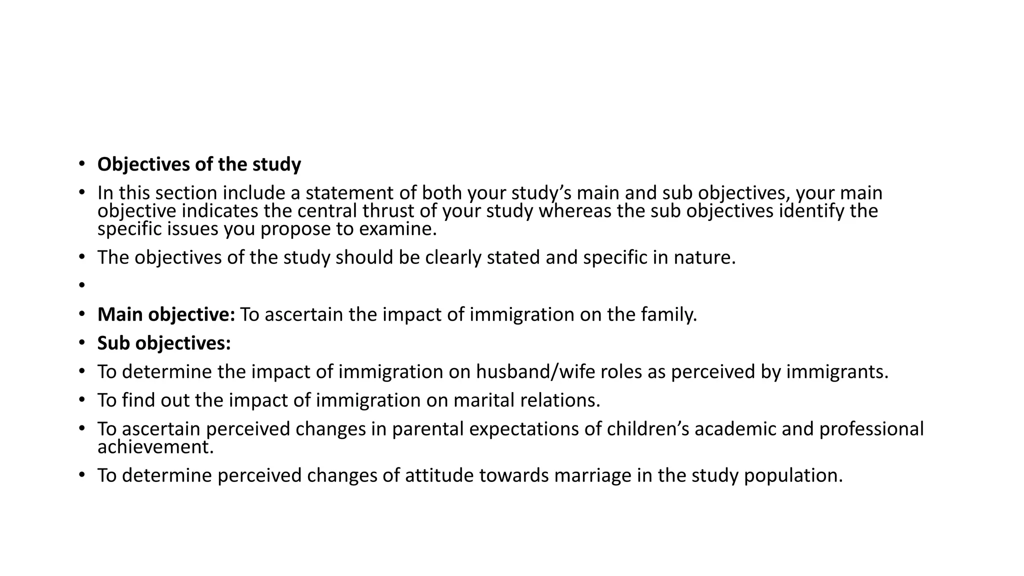 • Objectives of the study
• In this section include a statement of both your study’s main and sub objectives, your main
objective indicates the central thrust of your study whereas the sub objectives identify the
specific issues you propose to examine.
• The objectives of the study should be clearly stated and specific in nature.
•
• Main objective: To ascertain the impact of immigration on the family.
• Sub objectives:
• To determine the impact of immigration on husband/wife roles as perceived by immigrants.
• To find out the impact of immigration on marital relations.
• To ascertain perceived changes in parental expectations of children’s academic and professional
achievement.
• To determine perceived changes of attitude towards marriage in the study population.
 