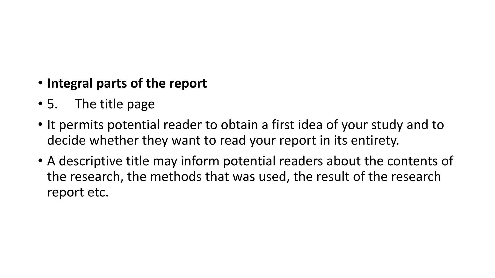 • Integral parts of the report
• 5. The title page
• It permits potential reader to obtain a first idea of your study and to
decide whether they want to read your report in its entirety.
• A descriptive title may inform potential readers about the contents of
the research, the methods that was used, the result of the research
report etc.
 