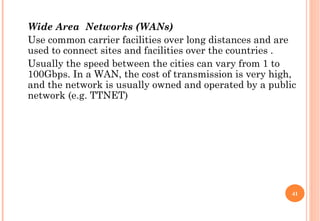 Wide Area Networks (WANs)
Use common carrier facilities over long distances and are
used to connect sites and facilities over the countries .
Usually the speed between the cities can vary from 1 to
100Gbps. In a WAN, the cost of transmission is very high,
and the network is usually owned and operated by a public
network (e.g. TTNET)




                                                        41
 