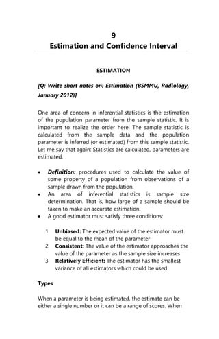 9
Estimation and Confidence Interval
ESTIMATION
[Q: Write short notes on: Estimation (BSMMU, Radiology,
January 2012)]
One area of concern in inferential statistics is the estimation
of the population parameter from the sample statistic. It is
important to realize the order here. The sample statistic is
calculated from the sample data and the population
parameter is inferred (or estimated) from this sample statistic.
Let me say that again: Statistics are calculated, parameters are
estimated.
 Definition: procedures used to calculate the value of
some property of a population from observations of a
sample drawn from the population.
 An area of inferential statistics is sample size
determination. That is, how large of a sample should be
taken to make an accurate estimation.
 A good estimator must satisfy three conditions:
1. Unbiased: The expected value of the estimator must
be equal to the mean of the parameter
2. Consistent: The value of the estimator approaches the
value of the parameter as the sample size increases
3. Relatively Efficient: The estimator has the smallest
variance of all estimators which could be used
Types
When a parameter is being estimated, the estimate can be
either a single number or it can be a range of scores. When
 