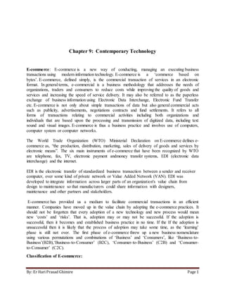 By: Er Hari Prasad Ghimire Page 1
Chapter 9: Contemporary Technology
E-commerce: E-commerce is a new way of conducting, managing an executing business
transactions using modern information technology. E-commerce is a ‘commerce based on
bytes’. E-commerce, defined simply, is the commercial transaction of services in an electronic
format. In general terms, e-commercial is a business methodology that addresses the needs of
organizations, traders and consumers to reduce costs while improving the quality of goods and
services and increasing the speed of service delivery. It may also be referred to as the paperless
exchange of business information using Electronic Data Interchange, Electronic Fund Transfer
etc. E-commerce is not only about simple transactions of data but also general commercial acts
such as publicity, advertisements, negotiations contracts and fund settlements. It refers to all
forms of transactions relating to commercial activities including both organizations and
individuals that are based upon the processing and transmission of digitized data, including text
sound and visual images. E-commerce is thus a business practice and involves use of computers,
computer system or computer networks.
The World Trade Organization (WTO) Ministerial Declaration on E-commerce defines e-
commerce as, “the production, distribution, marketing, sales of delivery of goods and services by
electronic means”. The six main instruments of e-commerce that have been recognized by WTO
are telephone, fax, TV, electronic payment andmoney transfer systems, EDI (electronic data
interchange) and the internet.
EDI is the electronic transfer of standardized business transaction between a sender and receiver
computer, over some kind of private network or Value Added Network (VAN). EDI was
developed to integrate information across larger parts of an organization's value chain from
design to maintenance so that manufacturers could share information with designers,
maintenance and other partners and stakeholders.
E-commerce has provided us a medium to facilitate commercial transactions in an efficient
manner. Companies have moved up in the value chain by adopting the e-commerce practices. It
should not be forgotten that every adoption of a new technology and new process would mean
new ‘costs’ and ‘risks’. That is, adoption may or may not be successful. If the adoption is
successful, then it becomes and established business practice in no time. If the If the adoption is
unsuccessful then it is likely that the process of adoption may take some time, as the ‘learning’
phase is still not over. The first phase of e-commerce threw up a new business nomenclature
using various permutations and combinations of ‘Business’ and ‘Consumers’, like ‘Business-to-
Business’(B2B),‘Business-to-Consumer’ (B2C), ‘Consumer-to-Business’ (C2B) and ‘Consumer-
to-Consumer’ (C2C).
Classification of E-commerce:
 