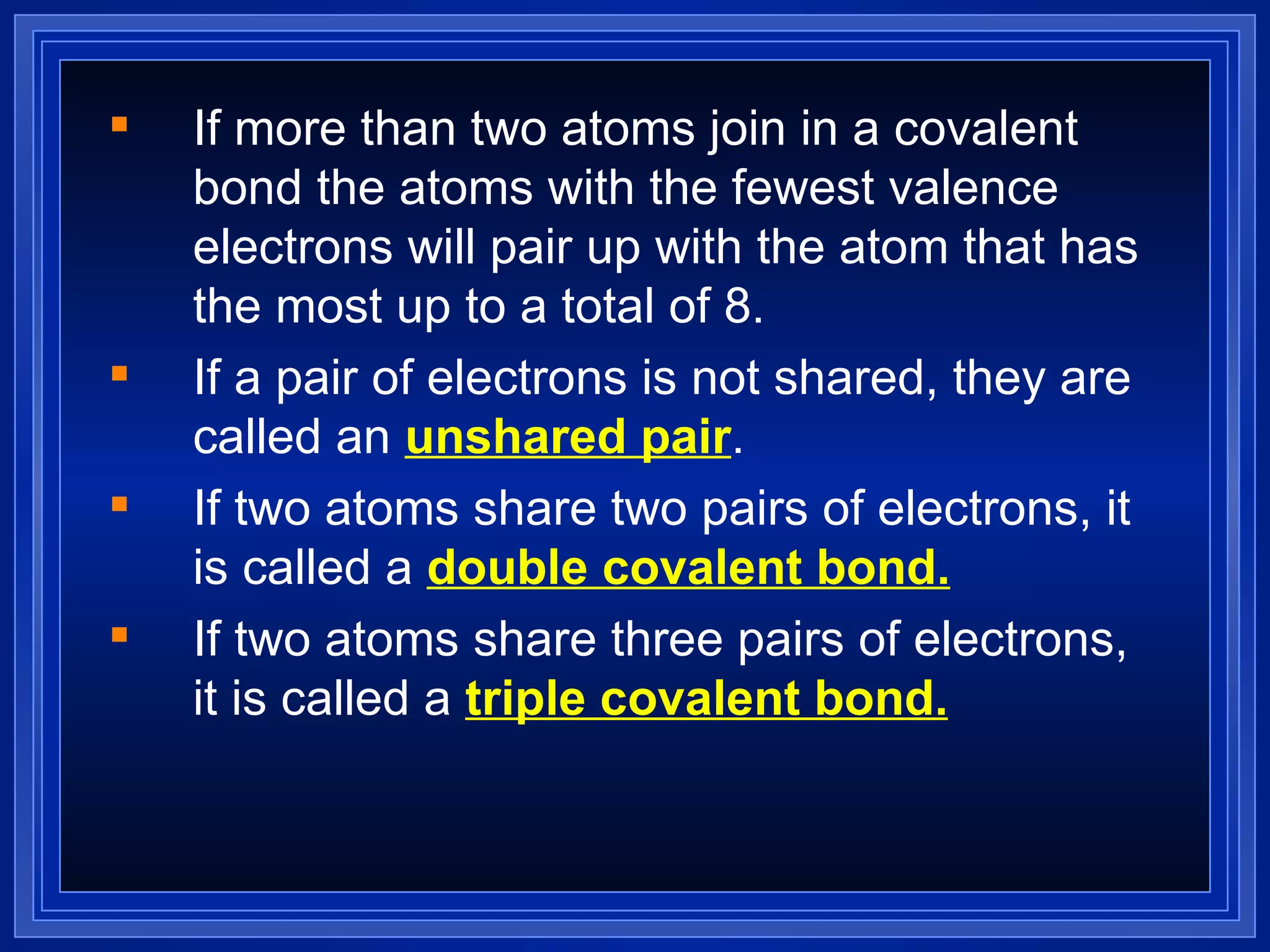 If more than two atoms join in a covalent bond the atoms with the fewest valence electrons will pair up with the atom that has the most up to a total of 8. If a pair of electrons is not shared, they are called an  unshared pair . If two atoms share two pairs of electrons, it is called a  double covalent bond. If two atoms share three pairs of electrons, it is called a  triple covalent bond. 