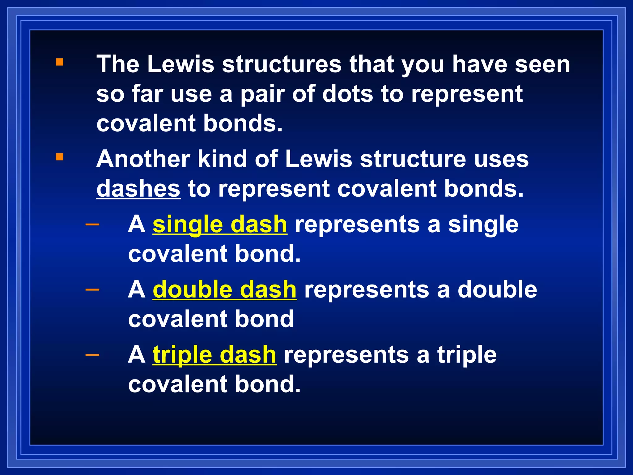 The Lewis structures that you have seen so far use a pair of dots to represent covalent bonds. Another kind of Lewis structure uses  dashes  to represent covalent bonds. A  single dash  represents a single covalent bond. A  double dash  represents a double covalent bond  A  triple dash  represents a triple covalent bond. 