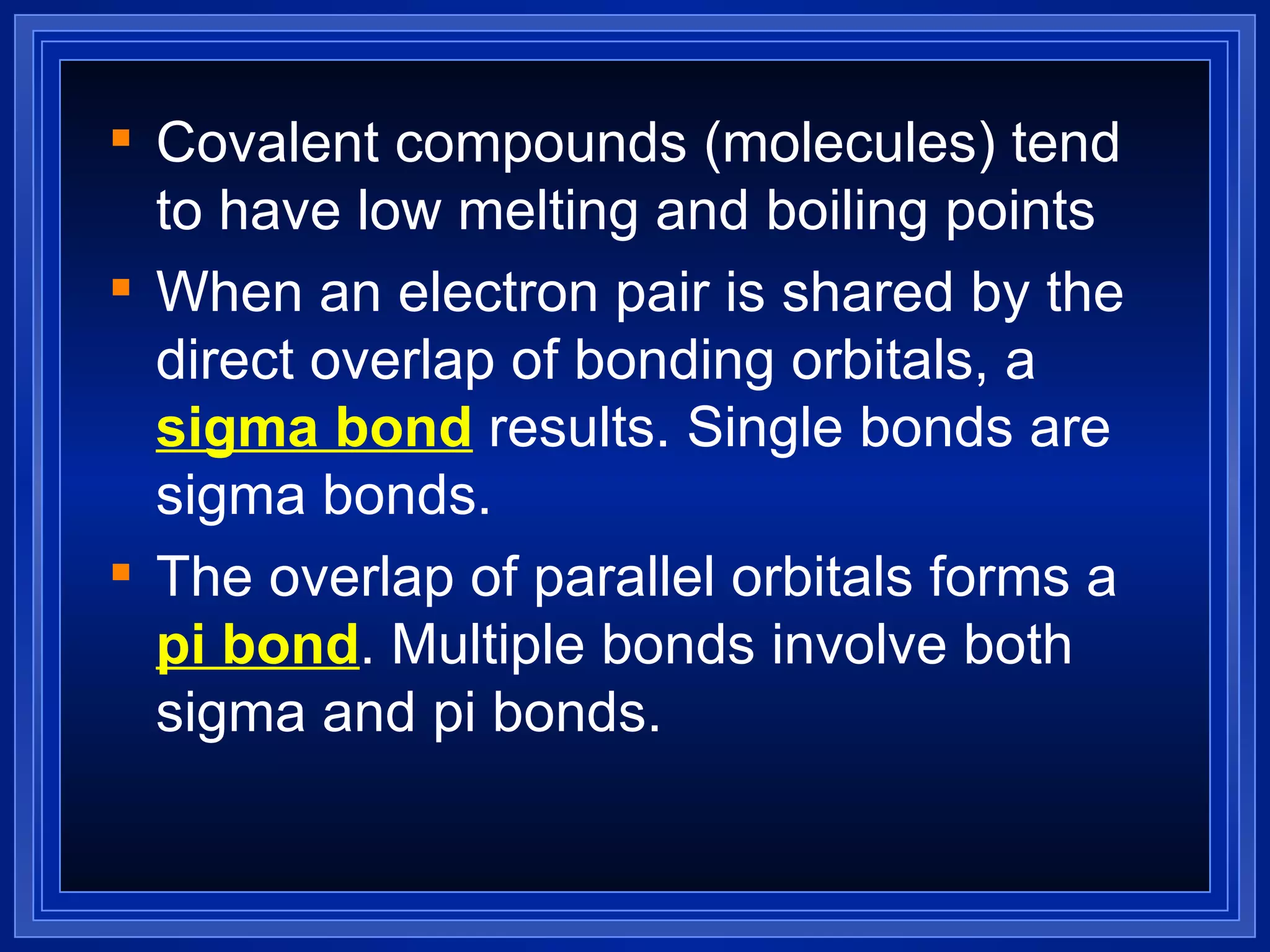 Covalent compounds (molecules) tend to have low melting and boiling points When an electron pair is shared by the direct overlap of bonding orbitals, a  sigma bond  results. Single bonds are sigma bonds. The overlap of parallel orbitals forms a  pi bond . Multiple bonds involve both sigma and pi bonds. 