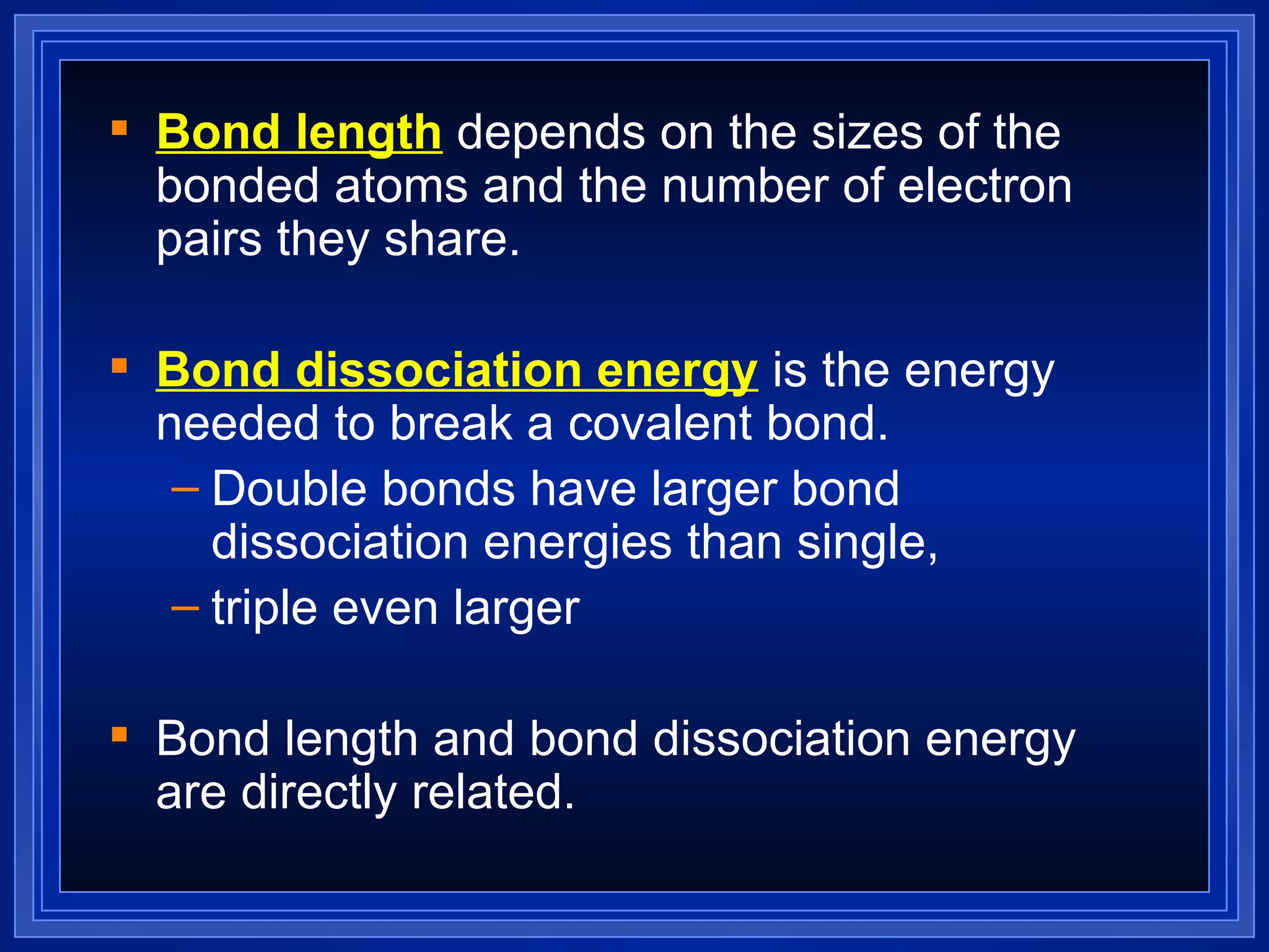 Bond length  depends on the sizes of the bonded atoms and the number of electron pairs they share. Bond dissociation energy  is the energy needed to break a covalent bond. Double bonds have larger bond dissociation energies than single,  triple even larger Bond length and bond dissociation energy are directly related. 