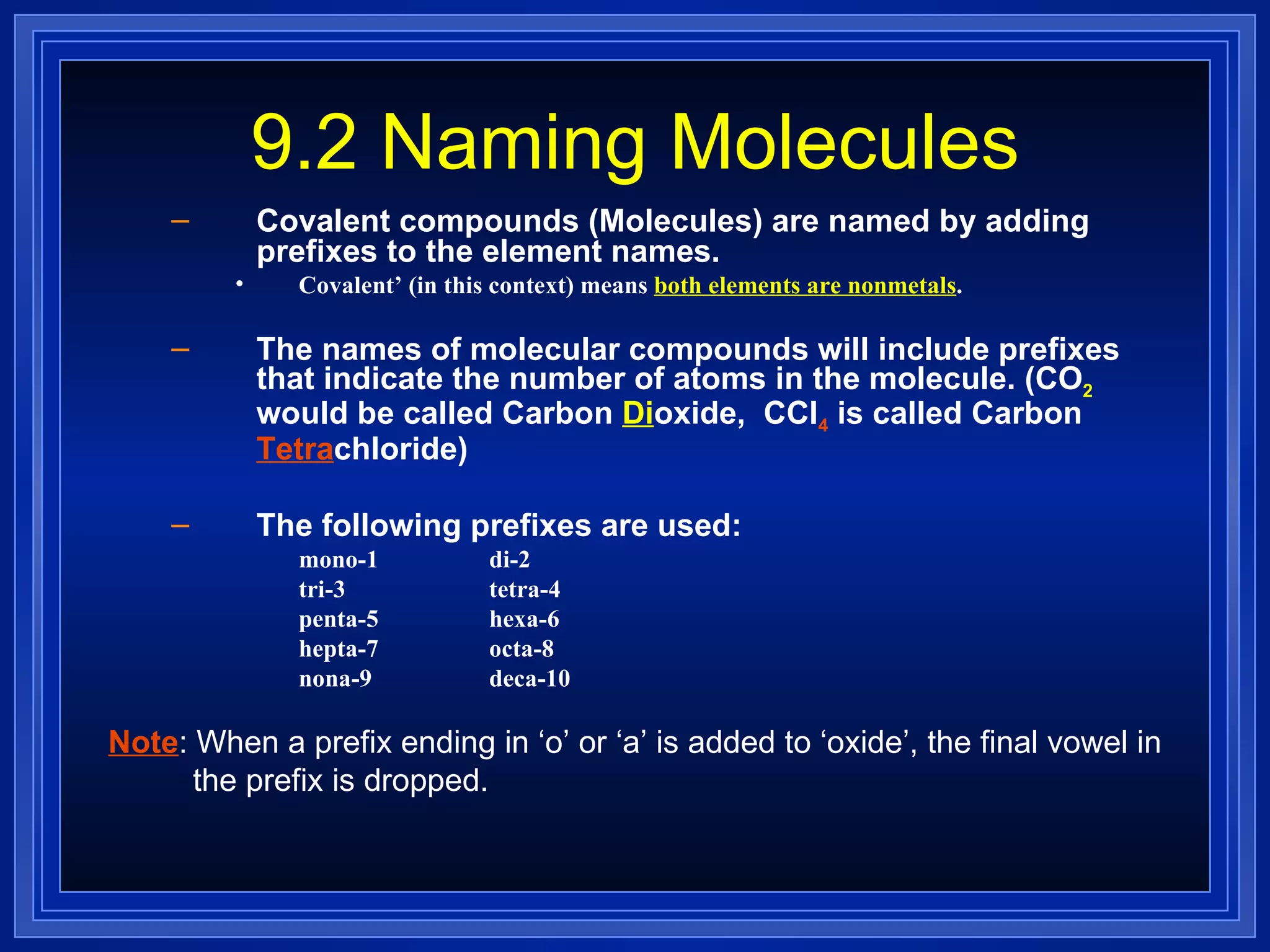 9.2 Naming Molecules Covalent compounds (Molecules) are named by adding prefixes to the element names. Covalent’ (in this context) means  both elements are nonmetals . The names of molecular compounds will include prefixes that indicate the number of atoms in the molecule. (CO 2  would be called Carbon  Di oxide,  CCl 4  is called Carbon  Tetra chloride) The following prefixes are used: mono-1 di-2 tri-3 tetra-4 penta-5 hexa-6 hepta-7 octa-8 nona-9 deca-10 Note : When a prefix ending in ‘o’ or ‘a’ is added to ‘oxide’, the final vowel in the prefix is dropped. 