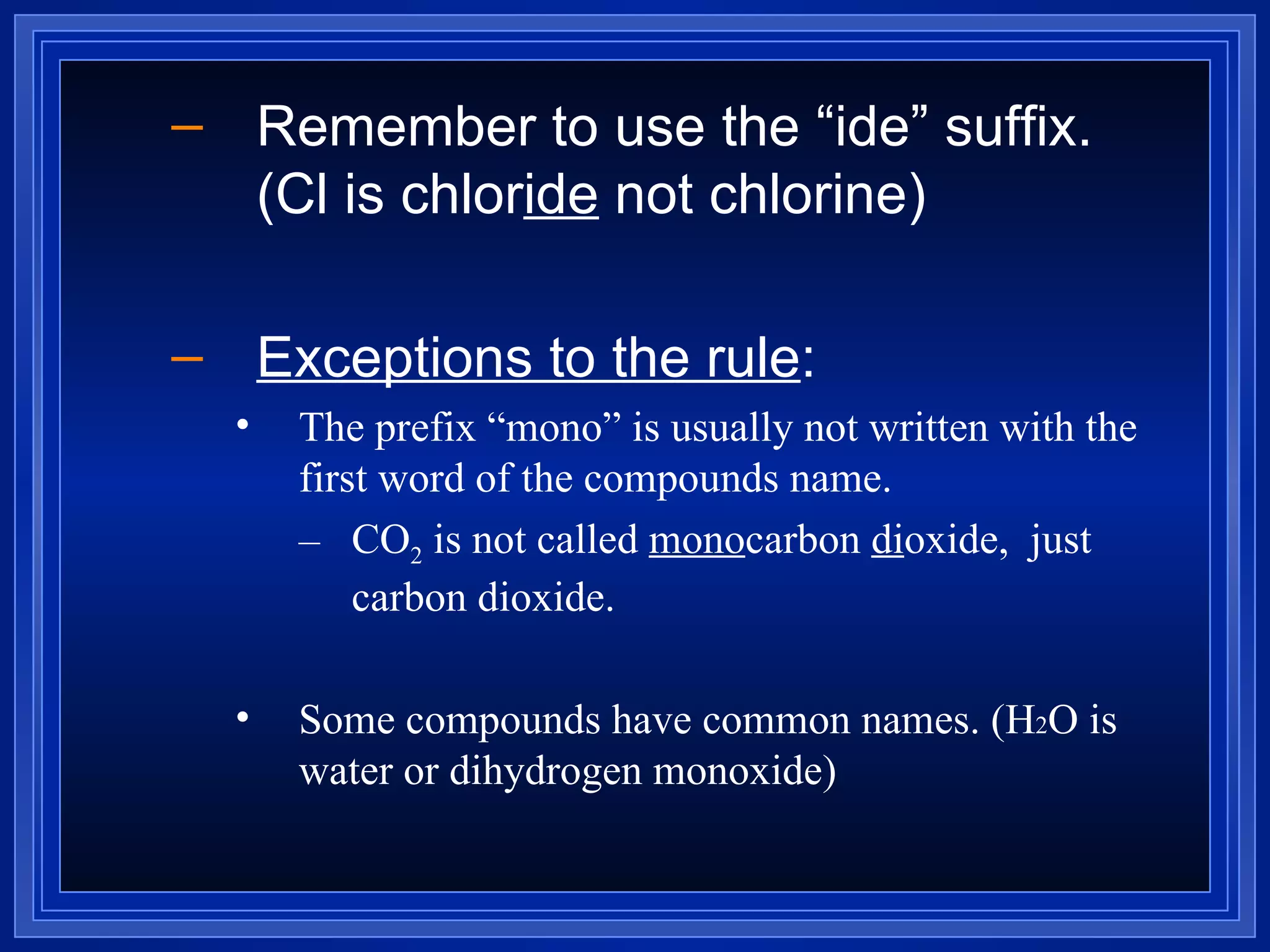Remember to use the “ide” suffix. (Cl is chlor ide  not chlorine) Exceptions to the rule : The prefix “mono” is usually not written with the first word of the compounds name.  CO 2  is not called  mono carbon  di oxide,  just carbon dioxide. Some compounds have common names. (H 2 O is water or dihydrogen monoxide) 