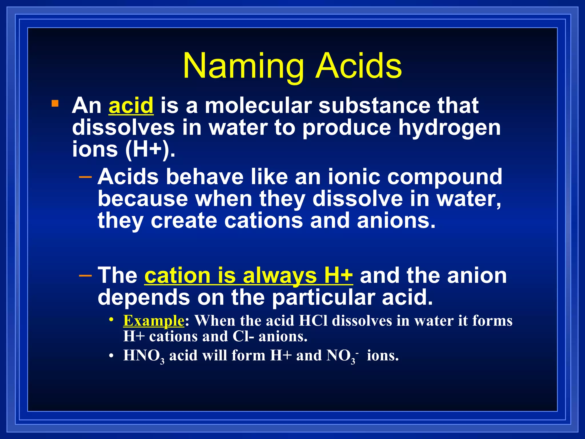 Naming Acids An  acid  is a molecular substance that dissolves in water to produce hydrogen ions (H+). Acids behave like an ionic compound because when they dissolve in water, they create cations and anions. The  cation is always H+  and the anion depends on the particular acid. Example : When the acid HCl dissolves in water it forms H+ cations and Cl- anions. HNO 3  acid will form H+ and NO 3 -   ions. 