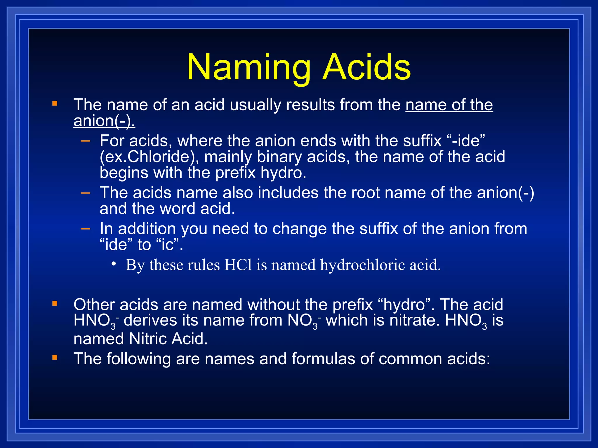 Naming Acids The name of an acid usually results from the  name of the anion(-). For acids, where the anion ends with the suffix “-ide” (ex.Chloride), mainly binary acids, the name of the acid begins with the prefix hydro. The acids name also includes the root name of the anion(-) and the word acid. In addition you need to change the suffix of the anion from “ide” to “ic”. By these rules HCl is named hydrochloric acid. Other acids are named without the prefix “hydro”. The acid HNO 3 -  derives its name from NO 3 -  which is nitrate. HNO 3  is named Nitric Acid. The following are names and formulas of common acids: 