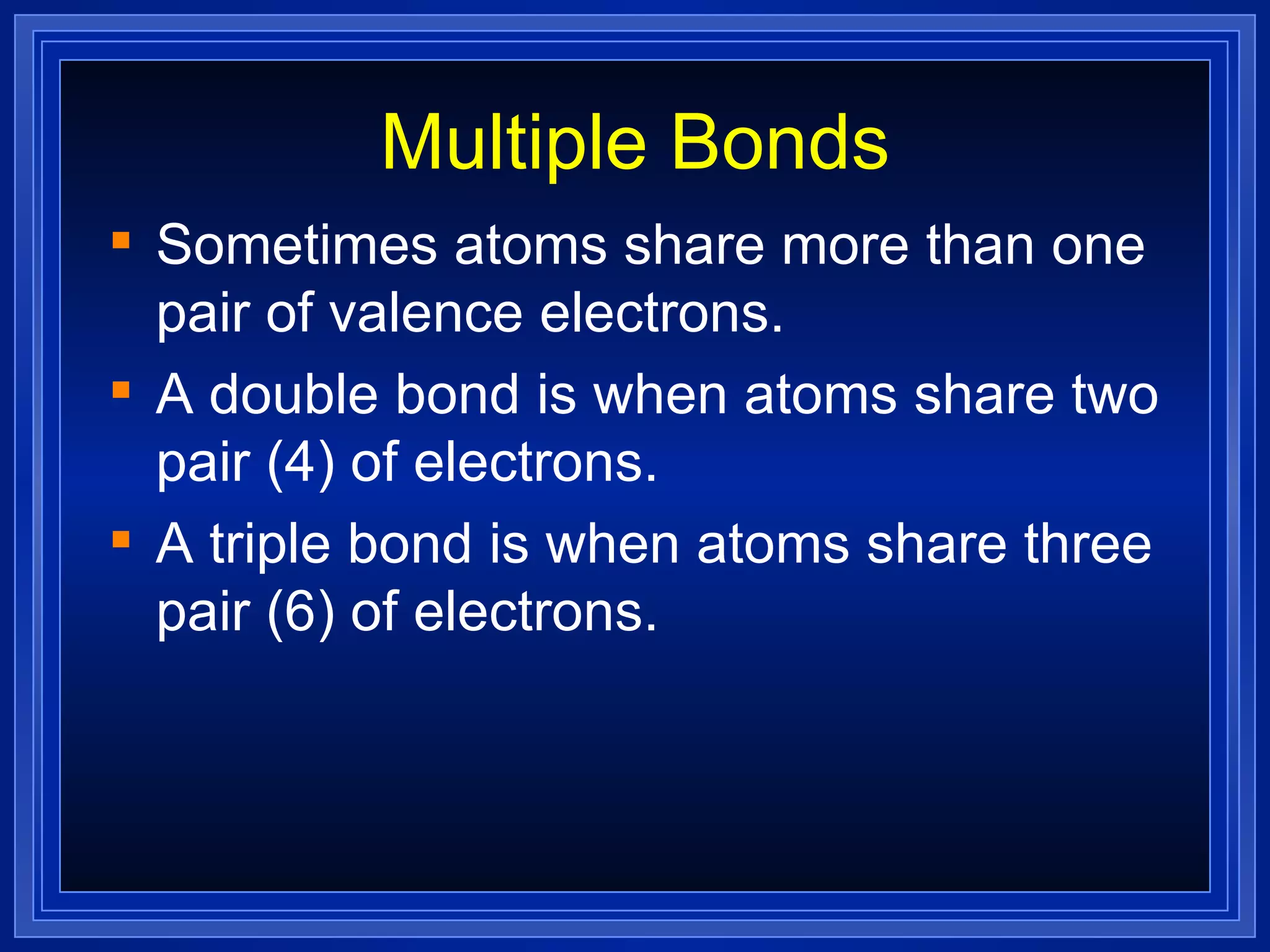 Multiple Bonds Sometimes atoms share more than one pair of valence electrons. A double bond is when atoms share two pair (4) of electrons. A triple bond is when atoms share three pair (6) of electrons. 