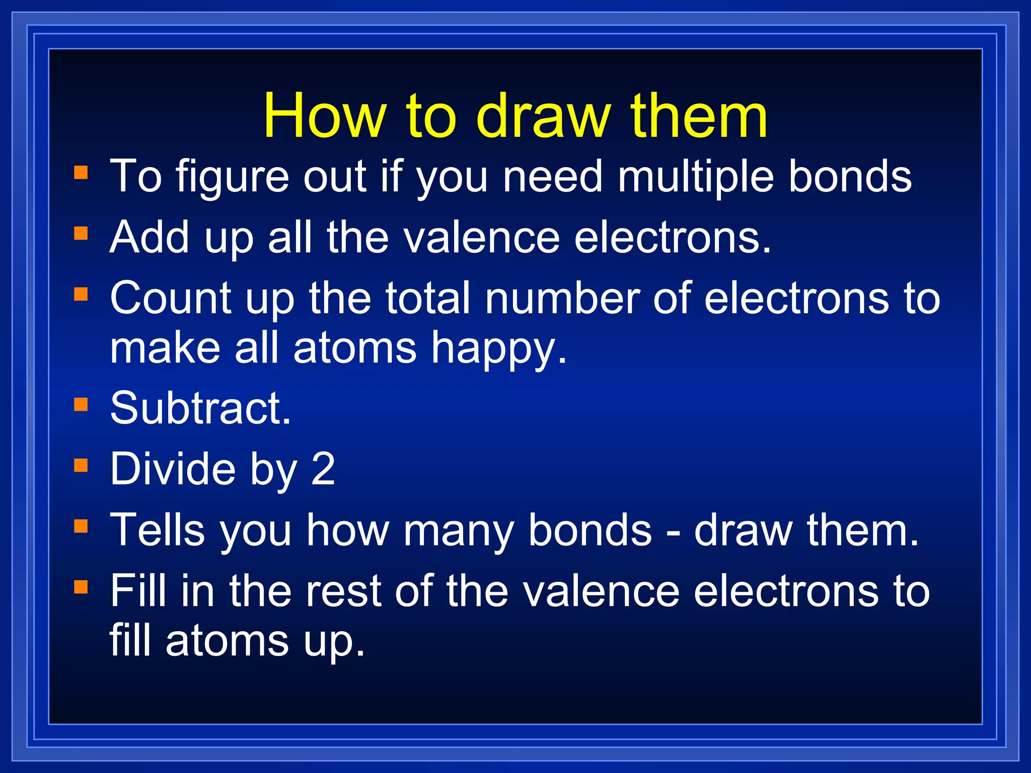 How to draw them To figure out if you need multiple bonds Add up all the valence electrons. Count up the total number of electrons to make all atoms happy. Subtract. Divide by 2 Tells you how many bonds - draw them. Fill in the rest of the valence electrons to fill atoms up. 