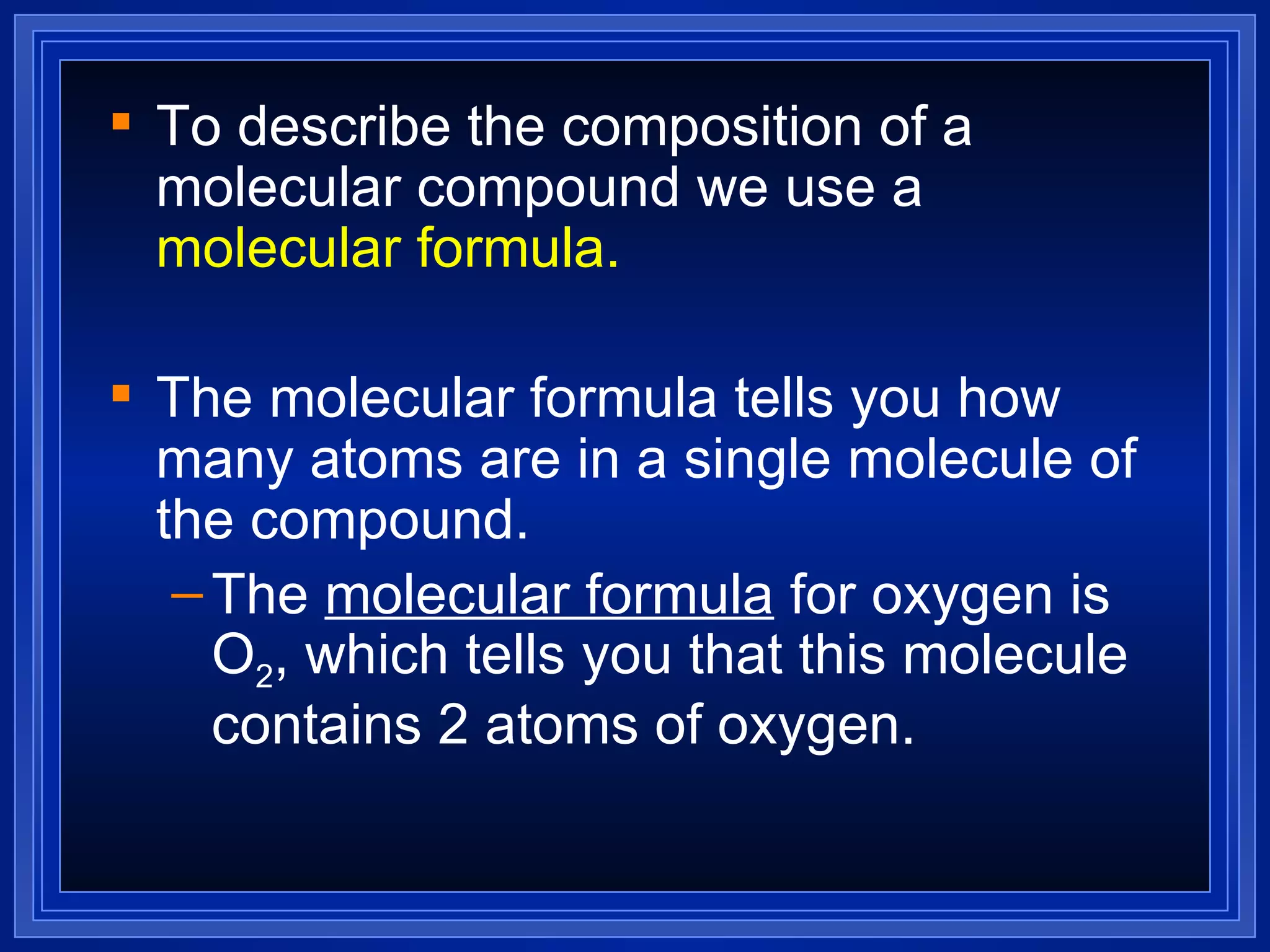To describe the composition of a molecular compound we use a  molecular formula. The molecular formula tells you how many atoms are in a single molecule of the compound. The  molecular formula  for oxygen is O 2 , which tells you that this molecule contains 2 atoms of oxygen. 